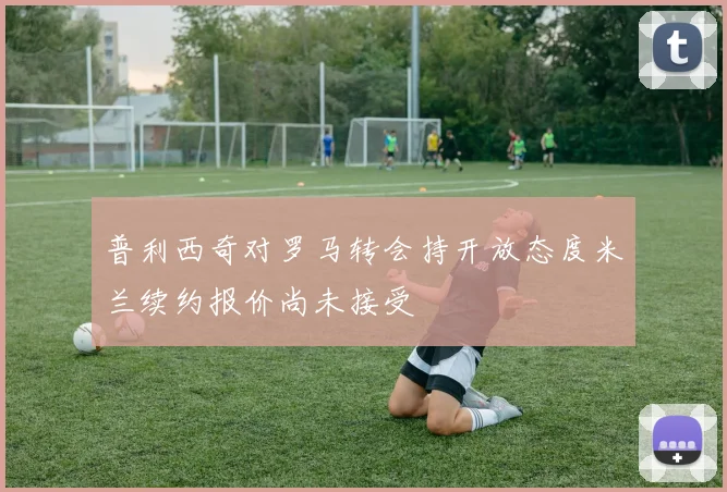 普利西奇对罗马转会持开放态度米兰续约报价尚未接受