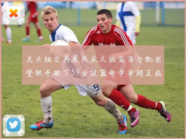 光头组合再展风采文班亚马与凯尔登联手砍下59分投篮命中率超五成