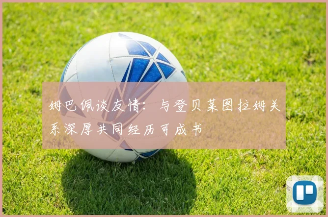姆巴佩谈友情：与登贝莱图拉姆关系深厚共同经历可成书