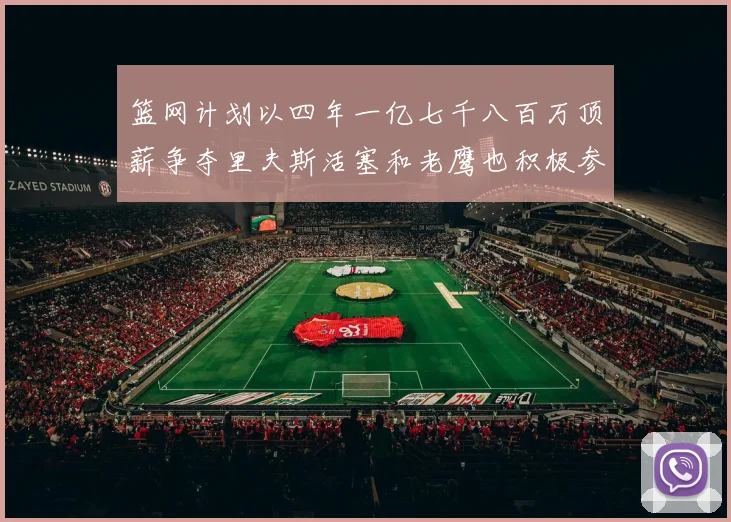 篮网计划以四年一亿七千八百万顶薪争夺里夫斯活塞和老鹰也积极参与竞标