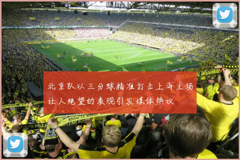 北京队以三分球精准打击上海主场让人绝望的表现引发媒体热议