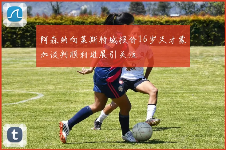 阿森纳向莱斯特城报价16岁天才蒙加谈判顺利进展引关注
