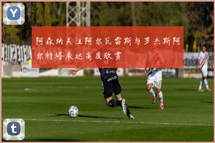 阿森纳关注阿尔瓦雷斯与罗杰斯阿尔特塔表达高度欣赏