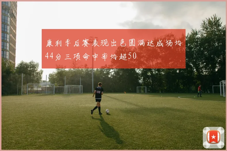 康利季后赛表现出色圆满达成场均44分三项命中率均超50