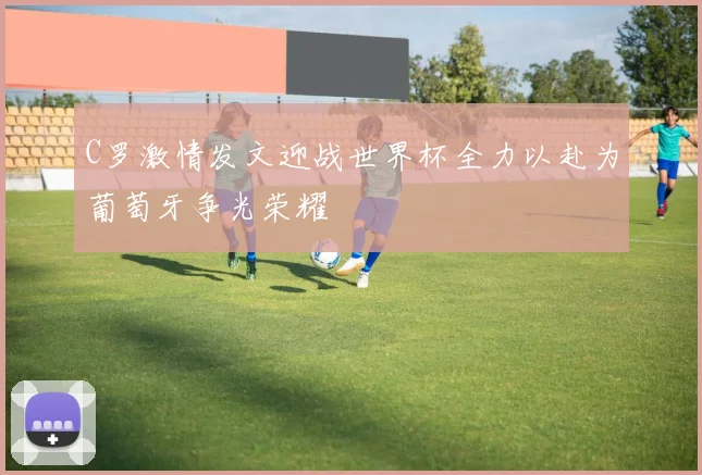 C罗激情发文迎战世界杯全力以赴为葡萄牙争光荣耀
