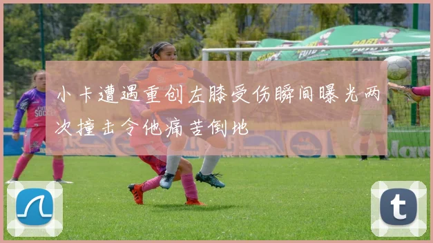 小卡遭遇重创左膝受伤瞬间曝光两次撞击令他痛苦倒地
