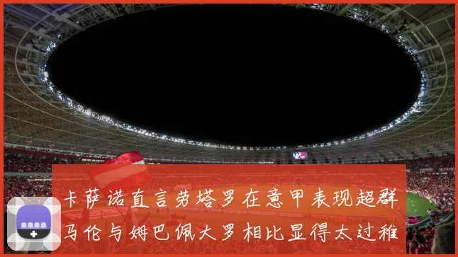 卡萨诺直言劳塔罗在意甲表现超群马伦与姆巴佩大罗相比显得太过稚嫩
