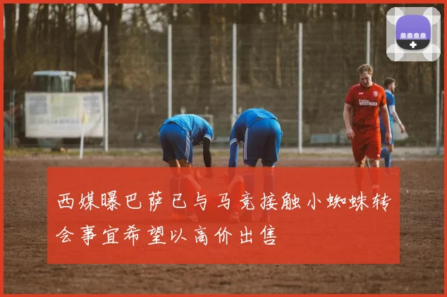 西媒曝巴萨已与马竞接触小蜘蛛转会事宜希望以高价出售