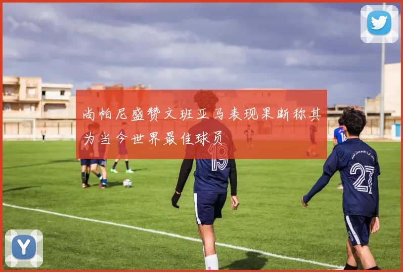 尚帕尼盛赞文班亚马表现果断称其为当今世界最佳球员