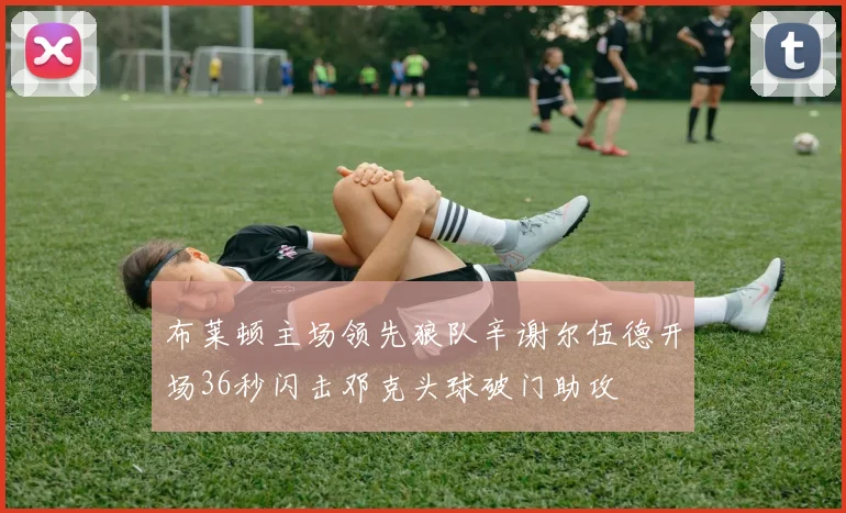 布莱顿主场领先狼队辛谢尔伍德开场36秒闪击邓克头球破门助攻