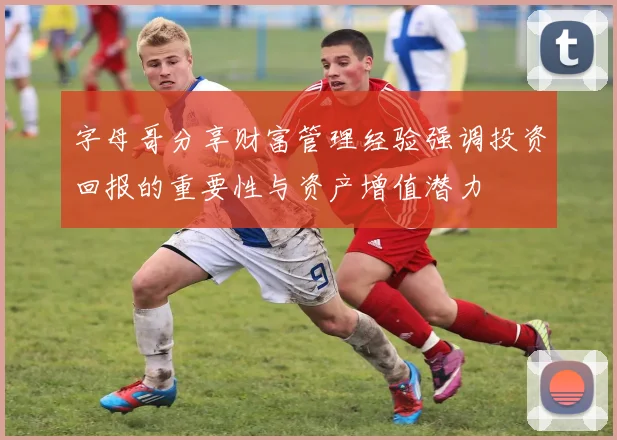 字母哥分享财富管理经验强调投资回报的重要性与资产增值潜力
