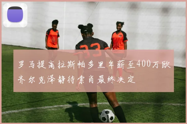 罗马提高拉斯帕多里年薪至400万欧齐尔克泽静待索肖最终决定