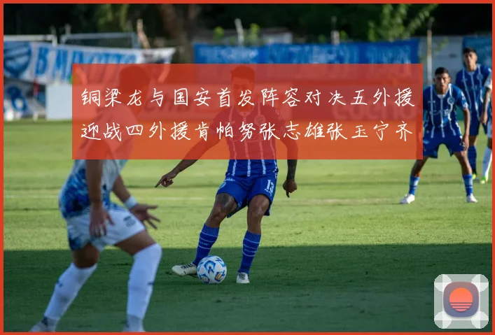 铜梁龙与国安首发阵容对决五外援迎战四外援肯帕努张志雄张玉宁齐上阵