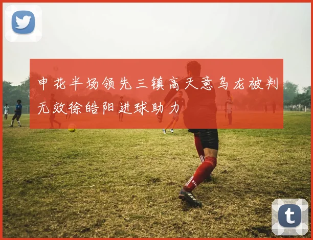申花半场领先三镇高天意乌龙被判无效徐皓阳进球助力