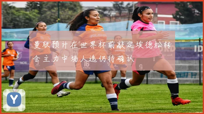 曼联预计在世界杯前敲定埃德松转会主力中场人选仍待确认