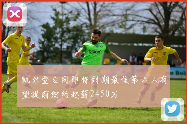 凯尔登合同即将到期最佳第六人有望提前续约起薪2450万