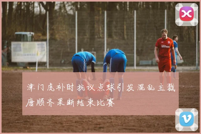津门虎补时抗议点球引发混乱主裁唐顺齐果断结束比赛