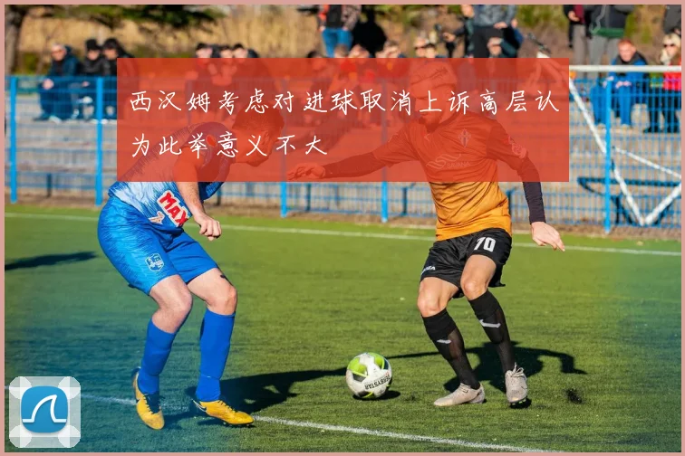西汉姆考虑对进球取消上诉高层认为此举意义不大