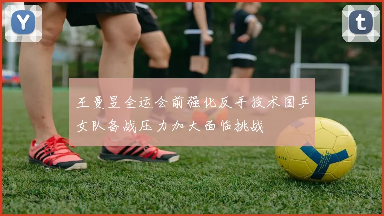 王曼昱全运会前强化反手技术国乒女队备战压力加大面临挑战
