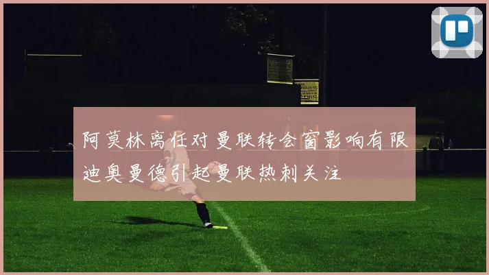 阿莫林离任对曼联转会窗影响有限迪奥曼德引起曼联热刺关注