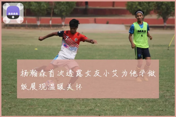 杨瀚森首次透露女友小艾为他学做饭展现温暖关怀