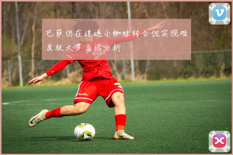 巴萨仍在追逐小蜘蛛转会但实现难度极大罗马诺分析