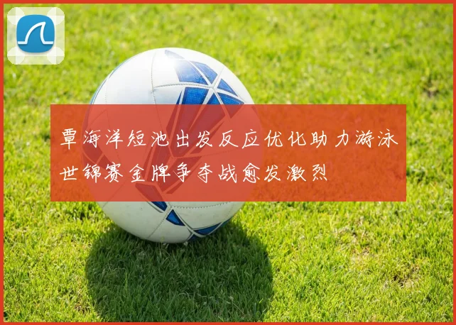 覃海洋短池出发反应优化助力游泳世锦赛金牌争夺战愈发激烈