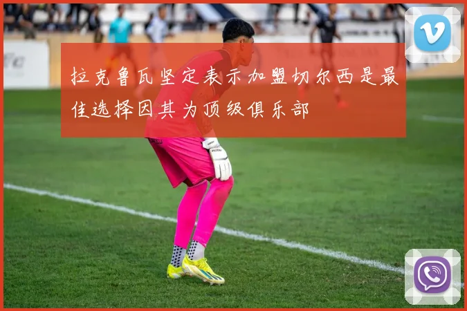 拉克鲁瓦坚定表示加盟切尔西是最佳选择因其为顶级俱乐部